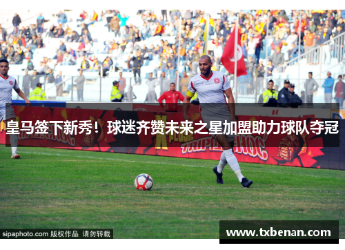 皇马签下新秀！球迷齐赞未来之星加盟助力球队夺冠