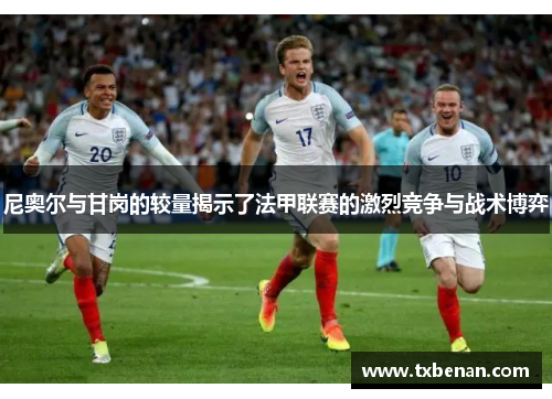 尼奥尔与甘岗的较量揭示了法甲联赛的激烈竞争与战术博弈