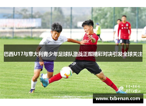 巴西U17与意大利青少年足球队激战正酣精彩对决引发全球关注